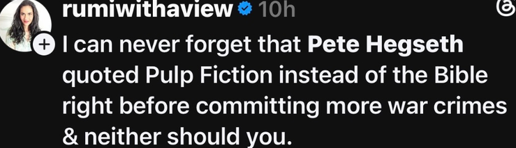 rumiwithaview 10h   I can never forget that Pete Hegseth quoted Pulp Fiction instead of the Bible right before committing more war crimes & neither should you.